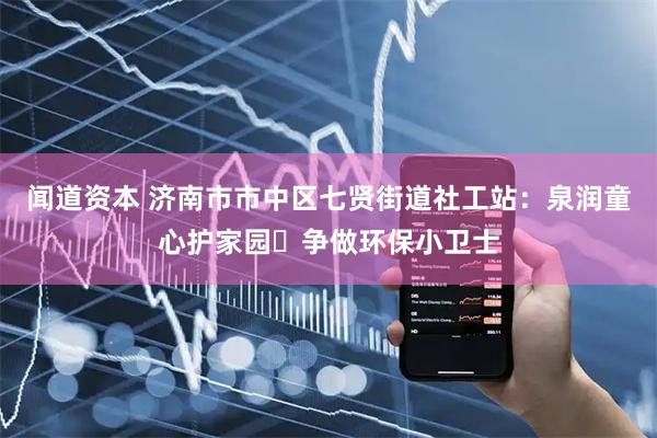 闻道资本 济南市市中区七贤街道社工站：泉润童心护家园・争做环保小卫士