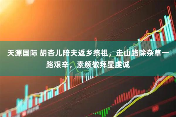 天源国际 胡杏儿陪夫返乡祭祖，走山路除杂草一路艰辛，素颜敬拜显虔诚