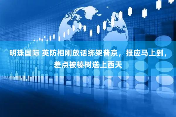 明珠国际 英防相刚放话绑架普京，报应马上到，差点被榛树送上西天