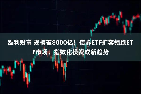 泓利财富 规模破8000亿！债券ETF扩容领跑ETF市场，指数化投资成新趋势