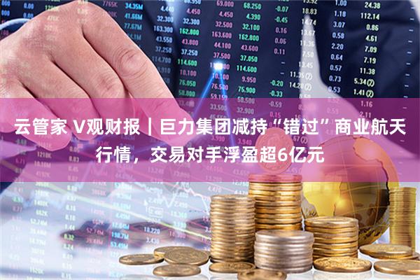 云管家 V观财报｜巨力集团减持“错过”商业航天行情，交易对手浮盈超6亿元