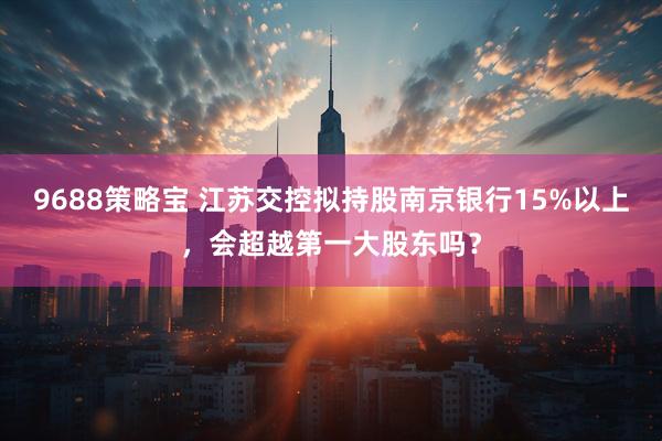 9688策略宝 江苏交控拟持股南京银行15%以上，会超越第一大股东吗？