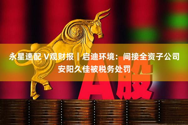 永星速配 V观财报｜启迪环境：间接全资子公司安阳久佳被税务处罚