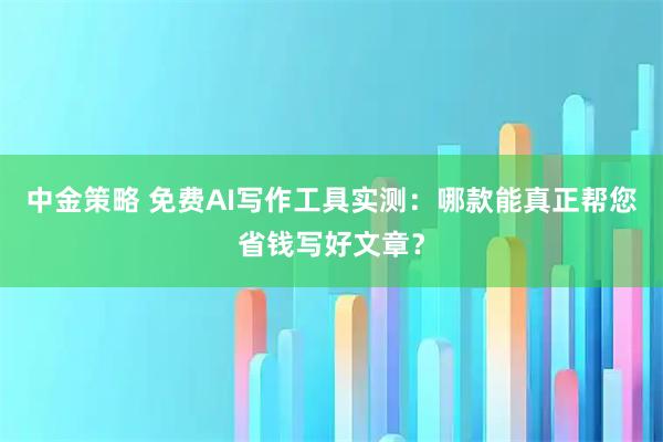 中金策略 免费AI写作工具实测：哪款能真正帮您省钱写好文章？