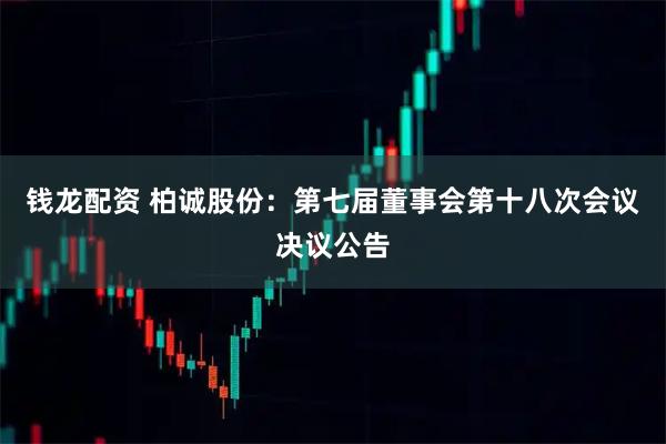 钱龙配资 柏诚股份：第七届董事会第十八次会议决议公告