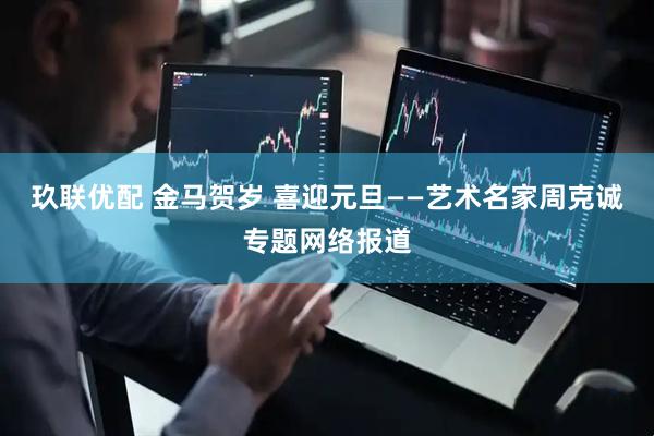 玖联优配 金马贺岁 喜迎元旦——艺术名家周克诚专题网络报道