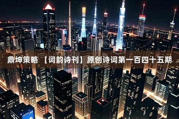 鼎坤策略 【词韵诗刊】原创诗词第一百四十五期