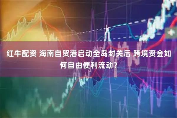红牛配资 海南自贸港启动全岛封关后 跨境资金如何自由便利流动？