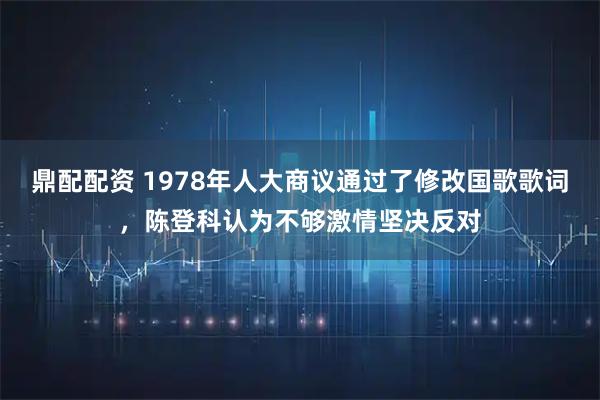鼎配配资 1978年人大商议通过了修改国歌歌词，陈登科认为不够激情坚决反对