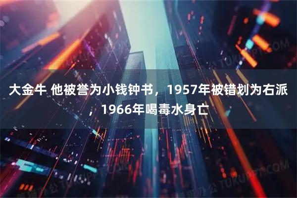 大金牛 他被誉为小钱钟书，1957年被错划为右派，1966年喝毒水身亡