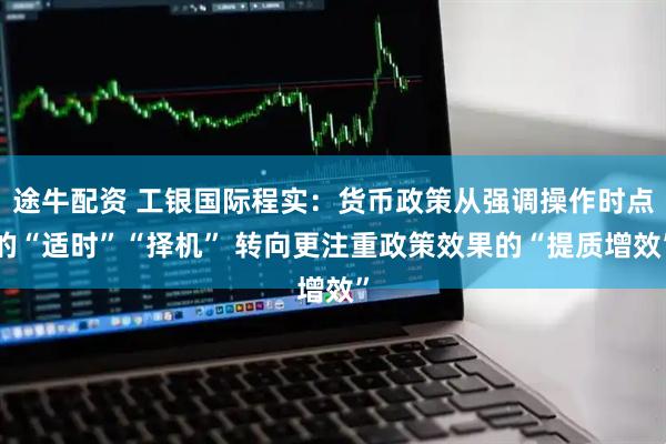 途牛配资 工银国际程实：货币政策从强调操作时点的“适时”“择机” 转向更注重政策效果的“提质增效”
