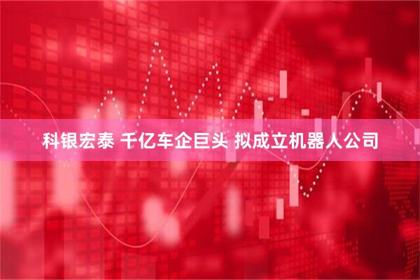科银宏泰 千亿车企巨头 拟成立机器人公司