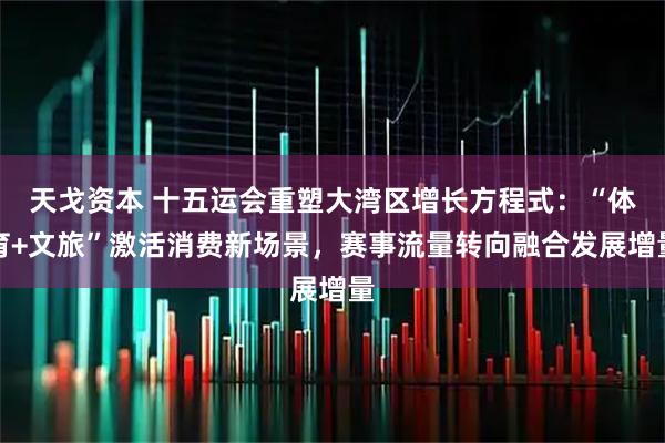 天戈资本 十五运会重塑大湾区增长方程式：“体育+文旅”激活消费新场景，赛事流量转向融合发展增量