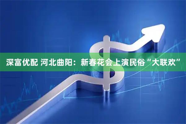 深富优配 河北曲阳：新春花会上演民俗“大联欢”