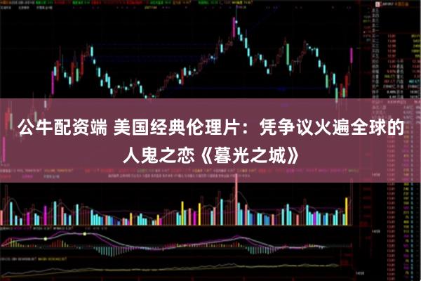 公牛配资端 美国经典伦理片：凭争议火遍全球的人鬼之恋《暮光之城》