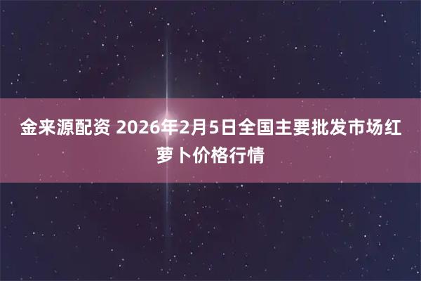金来源配资 2026年2月5日全国主要批发市场红萝卜价格行情