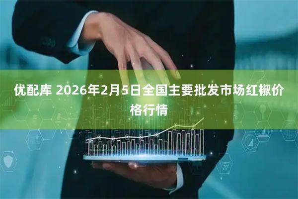 优配库 2026年2月5日全国主要批发市场红椒价格行情