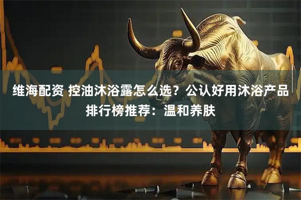 维海配资 控油沐浴露怎么选？公认好用沐浴产品排行榜推荐：温和养肤