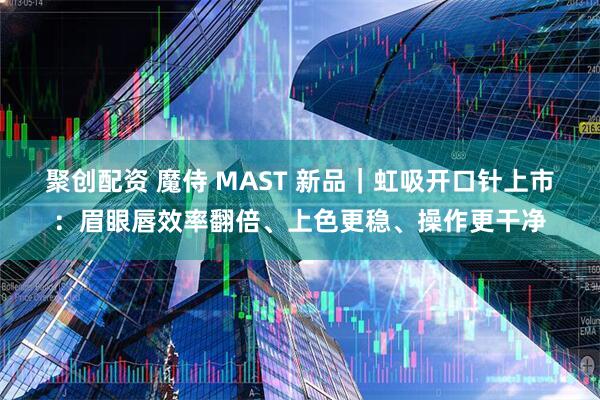 聚创配资 魔侍 MAST 新品｜虹吸开口针上市：眉眼唇效率翻倍、上色更稳、操作更干净