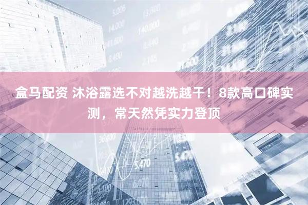 盒马配资 沐浴露选不对越洗越干！8款高口碑实测，常天然凭实力登顶