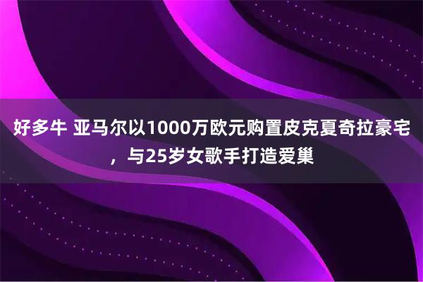 好多牛 亚马尔以1000万欧元购置皮克夏奇拉豪宅，与25岁女歌手打造爱巢