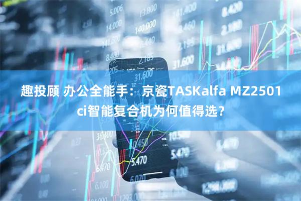 趣投顾 办公全能手：京瓷TASKalfa MZ2501ci智能复合机为何值得选？
