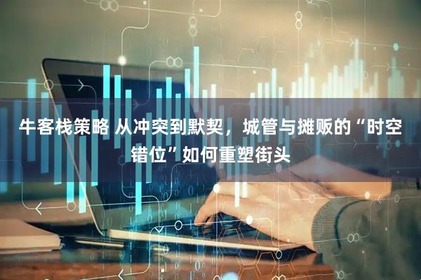 牛客栈策略 从冲突到默契，城管与摊贩的“时空错位”如何重塑街头