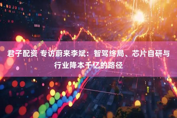 君子配资 专访蔚来李斌：智驾终局、芯片自研与行业降本千亿的路径