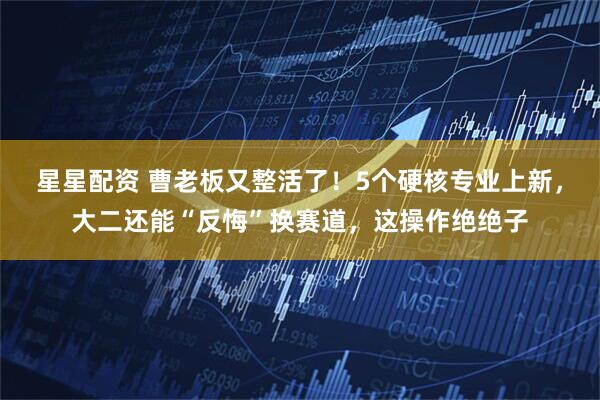 星星配资 曹老板又整活了！5个硬核专业上新，大二还能“反悔”换赛道，这操作绝绝子