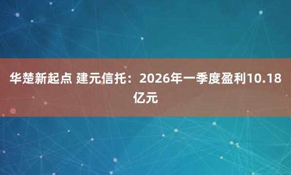 华楚新起点 建元信托：2026年一季度盈利10.18亿元